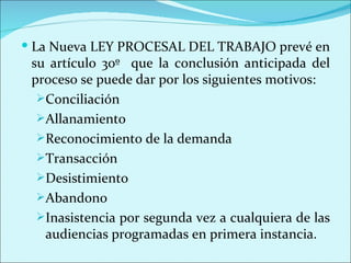  La Nueva LEY PROCESAL DEL TRABAJO prevé en
 su artículo 30º que la conclusión anticipada del
 proceso se puede dar por los siguientes motivos:
  Conciliación
  Allanamiento
  Reconocimiento de la demanda
  Transacción
  Desistimiento
  Abandono
  Inasistencia por segunda vez a cualquiera de las
   audiencias programadas en primera instancia.
 
