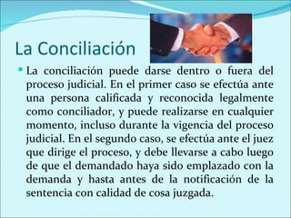 La Conciliación
 La conciliación puede darse dentro o fuera del
 proceso judicial. En el primer caso se efectúa ante
 una persona calificada y reconocida legalmente
 como conciliador, y puede realizarse en cualquier
 momento, incluso durante la vigencia del proceso
 judicial. En el segundo caso, se efectúa ante el juez
 que dirige el proceso, y debe llevarse a cabo luego
 de que el demandado haya sido emplazado con la
 demanda y hasta antes de la notificación de la
 sentencia con calidad de cosa juzgada.
 