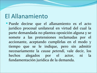 El Allanamiento
 Puede decirse que el allanamiento es el acto
 jurídico procesal unilateral en virtud del cual la
 parte demandada no plantea oposición alguna y se
 somete a las pretensiones reclamadas por el
 accionante, aceptando cumplirlas en el modo y
 tiempo que se le indique, pero sin admitir
 necesariamente la causa petendi, vale decir, los
 hechos alegados por el actor, ni la
 fundamentación jurídica de la demanda.
 
