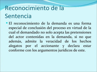 Reconocimiento de la
Sentencia
 El reconocimiento de la demanda es una forma
 especial de conclusión del proceso en virtud de la
 cual el demandado no solo acepta las pretensiones
 del actor contenidas en la demanda, si no que
 además, admite la veracidad de los hechos
 alegatos por el accionante y declara estar
 conforme con los argumentos jurídicos de este.
 