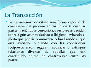 La Transacción
 La transacción constituye una forma especial de
 conclusión del proceso en virtud de la cual las
 partes, haciéndose concesiones recíprocas deciden
 sobre algún asunto dudoso o litigioso, evitando el
 pleito que podría promoverse o finalizando el que
 está iniciado, pudiendo con las concesiones
 recíprocas crear, regular, modificar o extinguir
 relaciones diversas de aquellas que han
 constituido objeto de controversia entre las
 partes.
 