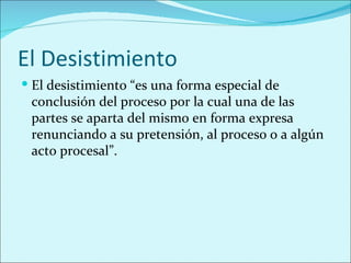 El Desistimiento
 El desistimiento “es una forma especial de
 conclusión del proceso por la cual una de las
 partes se aparta del mismo en forma expresa
 renunciando a su pretensión, al proceso o a algún
 acto procesal”.
 