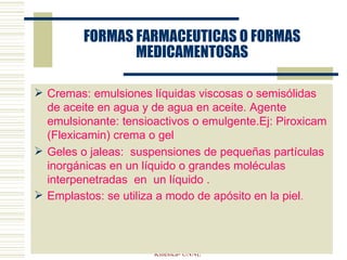 FORMAS FARMACEUTICAS O FORMAS MEDICAMENTOSAS Cremas: emulsiones líquidas viscosas o semisólidas de aceite en agua y de agua en aceite. Agente emulsionante: tensioactivos o emulgente.Ej: Piroxicam (Flexicamin) crema o gel  Geles o jaleas:  suspensiones de pequeñas partículas inorgánicas en un líquido o grandes moléculas interpenetradas  en  un líquido . Emplastos: se utiliza a modo de apósito en la piel . ELVIRA VERGES- Farmacologia y  T. Kinesica- UNNE 
