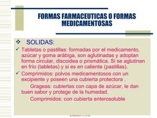 FORMAS FARMACEUTICAS O FORMAS MEDICAMENTOSAS SOLIDAS: Tabletas o pastillas: formadas por el medicamento, azúcar y goma arábiga, son aglutinadas y adoptan forma circular, discoidea o prismática. Si se aglutinan en frío (tabletas) y si es en caliente (pastillas). Comprimidos: polvos medicamentosos con un excipiente y poseen una cubierta protectora .  Grageas: cubiertas con capa de azúcar, le dan buen sabor y protege de la humedad. Comprimidos: con cubierta enterosoluble ELVIRA VERGES- Farmacologia y  T. Kinesica- UNNE 