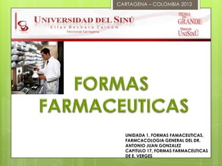 CARTAGENA – COLOMBIA 2012




  UNIDADA 1, FORMAS FAMACEUTICAS,
  FARMCACOLOGIA GENERAL DEL DR.
  ANTONIO JUAN GONZALEZ
  CAPITULO 17, FORMAS FARMACEUTICAS
  DE E. VERGES
 