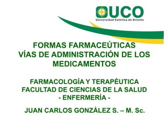 FORMAS FARMACEÚTICAS
VÍAS DE ADMINISTRACIÓN DE LOS
MEDICAMENTOS
FARMACOLOGÍA Y TERAPÉUTICA
FACULTAD DE CIENCIAS DE LA SALUD
- ENFERMERÍA JUAN CARLOS GONZÁLEZ S. – M. Sc.

 