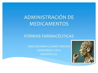 ADMINISTRACIÓN DE 
MEDICAMENTOS 
FORMAS FARMACÉUTICAS 
DEBIS EDUARDO LOZANO TABORDA 
ENFERMERO U DE A 
DOCENTE UCC 
 