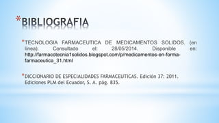 *
*TECNOLOGIA FARMACEUTICA DE MEDICAMENTOS SOLIDOS. (en
línea). Consultado el: 28/05/2014. Disponible en:
http://farmacotecnia1solidos.blogspot.com/p/medicamentos-en-forma-
farmaceutica_31.html
*DICCIONARIO DE ESPECIALIDADES FARMACEUTICAS. Edición 37: 2011.
Ediciones PLM del Ecuador, S. A. pág. 835.
 