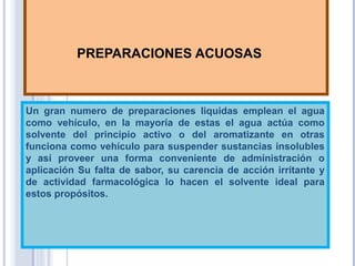PREPARACIONES ACUOSAS
Un gran numero de preparaciones liquidas emplean el agua
como vehículo, en la mayoría de estas el agua actúa como
solvente del principio activo o del aromatizante en otras
funciona como vehículo para suspender sustancias insolubles
y así proveer una forma conveniente de administración o
aplicación Su falta de sabor, su carencia de acción irritante y
de actividad farmacológica lo hacen el solvente ideal para
estos propósitos.
 