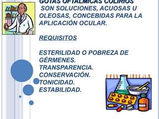 GOTAS OFTALMICAS COLIRIOSGOTAS OFTALMICAS COLIRIOS
SON SOLUCIONES, ACUOSAS U
OLEOSAS, CONCEBIDAS PARA LA
APLICACIÓN OCULAR.
REQUISITOS
ESTERILIDAD O POBREZA DE
GÉRMENES.
TRANSPARENCIA.
CONSERVACIÓN.
TONICIDAD.
ESTABILIDAD.
 
