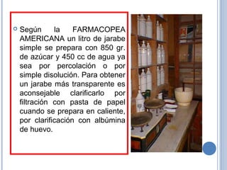  Según la FARMACOPEA
AMERICANA un litro de jarabe
simple se prepara con 850 gr.
de azúcar y 450 cc de agua ya
sea por percolación o por
simple disolución. Para obtener
un jarabe más transparente es
aconsejable clarificarlo por
filtración con pasta de papel
cuando se prepara en caliente,
por clarificación con albúmina
de huevo.
 