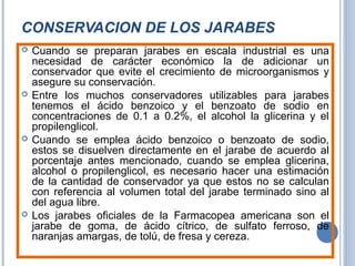 CONSERVACION DE LOS JARABES
 Cuando se preparan jarabes en escala industrial es una
necesidad de carácter económico la de adicionar un
conservador que evite el crecimiento de microorganismos y
asegure su conservación.
 Entre los muchos conservadores utilizables para jarabes
tenemos el ácido benzoico y el benzoato de sodio en
concentraciones de 0.1 a 0.2%, el alcohol la glicerina y el
propilenglicol.
 Cuando se emplea ácido benzoico o benzoato de sodio,
estos se disuelven directamente en el jarabe de acuerdo al
porcentaje antes mencionado, cuando se emplea glicerina,
alcohol o propilenglicol, es necesario hacer una estimación
de la cantidad de conservador ya que estos no se calculan
con referencia al volumen total del jarabe terminado sino al
del agua libre.
 Los jarabes oficiales de la Farmacopea americana son el
jarabe de goma, de ácido cítrico, de sulfato ferroso, de
naranjas amargas, de tolú, de fresa y cereza.
 