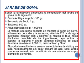 JARABE DE GOMA:
Según la farmacopea americana la composición del jarabe de
goma es la siguiente:
 Goma Arábiga en polvo 100 gr.
 Benzoato de Sodio 1 gr.
 Sacarosa 800 gr.
 Agua destilada c.s.p. 1,000 cc
El método operatorio consiste en mezclar la goma en polvo,
el benzoato de sodio y la sacarosa, añadirle 425 cc de agua
purificada, mezclar bien y calentar la mezcla al B.M. hasta
disolución completa de los ingredientes, dejar enfriar y
separar la espuma y añadir cantidad suficiente de agua
destilada para hacer 1,000 cc, mezclar bien y filtrar.
El producto resultante se envasa en recipientes de vidrio y se
tapa herméticamente sin dejar cámara de aire. Este jarabe
puede ser aromatizado por adición de una esencia, como por
ejemplo la de vainilla.
 