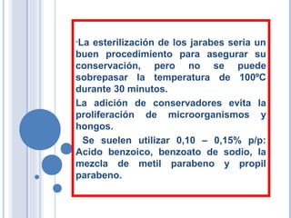 •La esterilización de los jarabes seria un
buen procedimiento para asegurar su
conservación, pero no se puede
sobrepasar la temperatura de 100ºC
durante 30 minutos.
La adición de conservadores evita la
proliferación de microorganismos y
hongos.
Se suelen utilizar 0,10 – 0,15% p/p:
Acido benzoico, benzoato de sodio, la
mezcla de metil parabeno y propil
parabeno.
 
