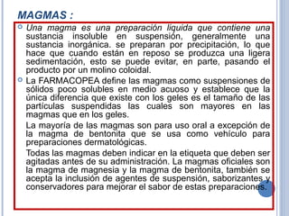 MAGMAS :
 Una magma es una preparación liquida que contiene una
sustancia insoluble en suspensión, generalmente una
sustancia inorgánica. se preparan por precipitación, lo que
hace que cuando están en reposo se produzca una ligera
sedimentación, esto se puede evitar, en parte, pasando el
producto por un molino coloidal.
 La FARMACOPEA define las magmas como suspensiones de
sólidos poco solubles en medio acuoso y establece que la
única diferencia que existe con los geles es el tamaño de las
partículas suspendidas las cuales son mayores en las
magmas que en los geles.
La mayoría de las magmas son para uso oral a excepción de
la magma de bentonita que se usa como vehículo para
preparaciones dermatológicas.
Todas las magmas deben indicar en la etiqueta que deben ser
agitadas antes de su administración. La magmas oficiales son
la magma de magnesia y la magma de bentonita, también se
acepta la inclusión de agentes de suspensión, saborizantes y
conservadores para mejorar el sabor de estas preparaciones.
 