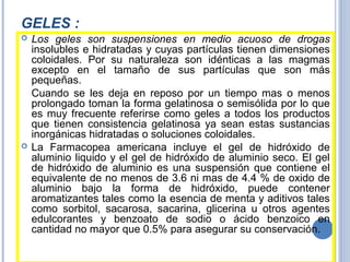 GELES :
 Los geles son suspensiones en medio acuoso de drogas
insolubles e hidratadas y cuyas partículas tienen dimensiones
coloidales. Por su naturaleza son idénticas a las magmas
excepto en el tamaño de sus partículas que son más
pequeñas.
Cuando se les deja en reposo por un tiempo mas o menos
prolongado toman la forma gelatinosa o semisólida por lo que
es muy frecuente referirse como geles a todos los productos
que tienen consistencia gelatinosa ya sean estas sustancias
inorgánicas hidratadas o soluciones coloidales.
 La Farmacopea americana incluye el gel de hidróxido de
aluminio liquido y el gel de hidróxido de aluminio seco. El gel
de hidróxido de aluminio es una suspensión que contiene el
equivalente de no menos de 3.6 ni mas de 4.4 % de oxido de
aluminio bajo la forma de hidróxido, puede contener
aromatizantes tales como la esencia de menta y aditivos tales
como sorbitol, sacarosa, sacarina, glicerina u otros agentes
edulcorantes y benzoato de sodio o ácido benzoico en
cantidad no mayor que 0.5% para asegurar su conservación.
 