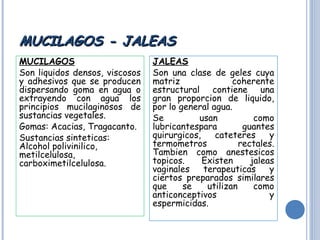 MUCILAGOS - JALEASMUCILAGOS - JALEAS
MUCILAGOS
Son liquidos densos, viscosos
y adhesivos que se producen
dispersando goma en agua o
extrayendo con agua los
principios mucilaginosos de
sustancias vegetales.
Gomas: Acacias, Tragacanto.
Sustancias sinteticas:
Alcohol polivinilico,
metilcelulosa,
carboximetilcelulosa.
JALEAS
Son una clase de geles cuya
matriz coherente
estructural contiene una
gran proporcion de liquido,
por lo general agua.
Se usan como
lubricantespara guantes
quirurgicos, cateteres y
termometros rectales.
Tambien como anestesicos
topicos. Existen jaleas
vaginales terapeuticas y
ciertos preparados similares
que se utilizan como
anticonceptivos y
espermicidas.
 