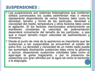 SUSPENSIONES :
 Las suspensiones son sistemas heterogéneos que contienen
sólidos pulverizados los cuales sedimentan mas o menos
rápidamente dependiendo de varios factores tales como la
densidad, tamaño y forma de las partículas, densidad y
viscosidad del medio, temperatura y otros factores tales como
la agitación. Si los factores mencionados anteriormente se
mantienen constantes la velocidad de sedimentación
dependerá únicamente del tamaño de las partículas., o sea
que a mayor tamaño mayor velocidad de sedimentación y
viceversa.
 Desde el punto de vista de la apariencia es importante que las
sustancias a ser suspendidas se encuentren al estado de
polvo fino. La densidad y viscosidad de un medio dado puede
ser aumentado disolviendo sustancias tales como la glicerina
o azúcar, dispersando sustancias coloidales tales como el
agar-agar la goma tragacanto, o por la presencia de
sustancias con gran afinidad por el agua tal como la bentonita
o la atapulgita.
 