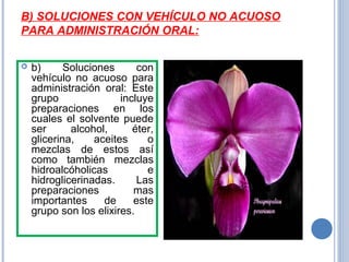B) SOLUCIONES CON VEHÍCULO NO ACUOSO
PARA ADMINISTRACIÓN ORAL:
 b) Soluciones con
vehículo no acuoso para
administración oral: Este
grupo incluye
preparaciones en los
cuales el solvente puede
ser alcohol, éter,
glicerina, aceites o
mezclas de estos así
como también mezclas
hidroalcóholicas e
hidroglicerinadas. Las
preparaciones mas
importantes de este
grupo son los elixires.
 