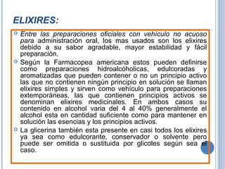 ELIXIRES:
 Entre las preparaciones oficiales con vehículo no acuoso
para administración oral, los mas usados son los elixires
debido a su sabor agradable, mayor estabilidad y fácil
preparación.
 Según la Farmacopea americana estos pueden definirse
como preparaciones hidroalcóholicas, edulcoradas y
aromatizadas que pueden contener o no un principio activo
las que no contienen ningún principio en solución se llaman
elixires simples y sirven como vehículo para preparaciones
extemporáneas, las que contienen principios activos se
denominan elixires medicinales. En ambos casos su
contenido en alcohol varia del 4 al 40% generalmente el
alcohol esta en cantidad suficiente como para mantener en
solución las esencias y los principios activos.
 La glicerina también esta presente en casi todos los elixires
ya sea como edulcorante, conservador o solvente pero
puede ser omitida o sustituida por glicoles según sea el
caso.
 