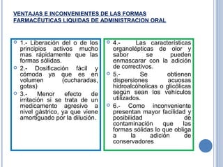 VENTAJAS E INCONVENIENTES DE LAS FORMAS
FARMACÉUTICAS LIQUIDAS DE ADMINISTRACION ORAL
 1.- Liberación del o de los
principios activos mucho
mas rápidamente que las
formas sólidas.
 2.- Dosificación fácil y
cómoda ya que es en
volumen (cucharadas,
gotas)
 3.- Menor efecto de
irritación si se trata de un
medicamento agresivo a
nivel gástrico, ya que viene
amortiguado por la dilución.
 4.- Las características
organolépticas de olor y
sabor se pueden
enmascarar con la adición
de correctivos.
 5.- Se obtienen
dispersiones acuosas
hidroalcóholicas o glicólicas
según sean los vehículos
utilizados.
 6.- Como inconveniente
presentan mayor facilidad y
posibilidad de
contaminación que las
formas sólidas lo que obliga
a la adición de
conservadores
 