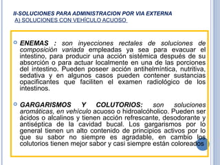 II-SOLUCIONES PARA ADMINISTRACION POR VIA EXTERNA
A) SOLUCIONES CON VEHÍCULO ACUOSO
 ENEMAS : son inyecciones rectales de soluciones de
composición variada empleadas ya sea para evacuar el
intestino, para producir una acción sistémica después de su
absorción o para actuar localmente en una de las porciones
del intestino. Pueden poseer acción antihelmíntica, nutritiva,
sedativa y en algunos casos pueden contener sustancias
opacificantes que faciliten el examen radiológico de los
intestinos.
 GARGARISMOS Y COLUTORIOS: son soluciones
aromáticas, en vehículo acuoso o hidroalcóholico. Pueden ser
ácidos o alcalinos y tienen acción refrescante, desodorante y
antiséptica de la cavidad bucal. Los gargarismos por lo
general tienen un alto contenido de principios activos por lo
que su sabor no siempre es agradable, en cambio los
colutorios tienen mejor sabor y casi siempre están coloreados
 