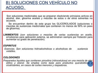 B) SOLUCIONES CON VEHÍCULO NO
ACUOSO.
Son soluciones medicinales que se preparan disolviendo principios activos en
alcohol, éter, glicerina aceites y mezclas de estos o de otros solventes no
acuosos.
Se encuentran dentro de este grupo los GLICEROLADOS (soluciones o
mezclas de sustancias medicinales que contienen no menos de 50% en peso
de glicerina).
LINIMENTOS (son soluciones o mezclas de varias sustancias en aceite,
emulsiones para aplicación externa, se administran siempre por frotación para
aumentar su grado de penetración).
ESPIRITUS
Esencias. Son soluciones hidroalcoholicas o alcoholicas de sustancia
volatiles.
COLODIONES
Preparados liquidos que contienen piroxilina (nitrocelulosa) en una mezcla de eter
etilico y etanol. Se emplea como base para productos queratoliticos y
cicatrizantes, en casos de cortes menores y raspaduras.
 