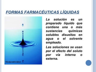 FORMAS FARMACÉUTICAS LÍQUIDAS
La solución es un
preparado líquido que
contiene una o más
sustancias químicas
solubles disueltas en
agua o el solvente
empleado.
Las soluciones se usan
por el efecto del soluto
por vía interna o
externa.
 