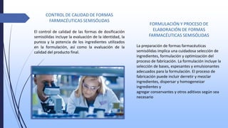 FORMULACIÓN Y PROCESO DE
ELABORACIÓN DE FORMAS
FARMACÉUTICAS SEMISÓLIDAS
La preparación de formas farmacéuticas
semisólidas implica una cuidadosa selección de
ingredientes, formulación y optimización del
proceso de fabricación. La formulación incluye la
selección de bases, espesantes y emulsionantes
adecuados para la formulación. El proceso de
fabricación puede incluir derretir y mezclar
ingredientes, dispersar y homogeneizar
ingredientes y
agregar conservantes y otros aditivos según sea
necesario
CONTROL DE CALIDAD DE FORMAS
FARMACÉUTICAS SEMISÓLIDAS
El control de calidad de las formas de dosificación
semisólidas incluye la evaluación de la identidad, la
pureza y la potencia de los ingredientes utilizados
en la formulación, así como la evaluación de la
calidad del producto final.
 