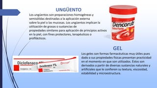 UNGÜENTO
Los ungüentos son preparaciones homogéneas y
semisólidas destinadas a la aplicación externa
sobre la piel o las mucosas. Los ungüentos implican la
utilización de grasas o sustancias de
propiedades similares para aplicación de principios activos
en la piel, con fines protectores, terapéuticos o
profilácticos.
GEL
Los geles son formas farmacéuticas muy útiles pues
dado a sus propiedades físicas presentan practicidad
en el momento en que son utilizados. Éstos son
derivados a partir de diversas sustancias naturales y
artificiales que le confieren su textura, viscosidad,
estabilidad y microestructura.
 