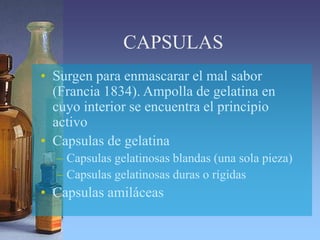 CAPSULAS
• Surgen para enmascarar el mal sabor
(Francia 1834). Ampolla de gelatina en
cuyo interior se encuentra el principio
activo
• Capsulas de gelatina
– Capsulas gelatinosas blandas (una sola pieza)
– Capsulas gelatinosas duras o rígidas
• Capsulas amiláceas
 
