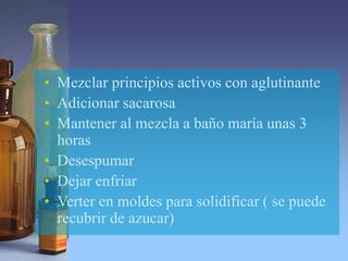 • Mezclar principios activos con aglutinante
• Adicionar sacarosa
• Mantener al mezcla a baño maría unas 3
horas
• Desespumar
• Dejar enfriar
• Verter en moldes para solidificar ( se puede
recubrir de azucar)
 