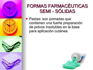 FORMAS FARMACÉUTICAS SEMI - SÓLIDAS Pastas: son pomadas que contienen una fuerte preparación de polvos insolubles en la base para aplicación cutánea. 