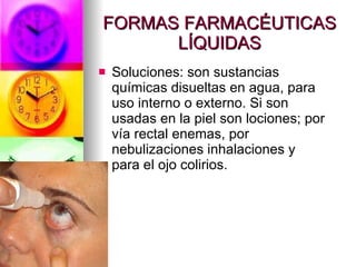 FORMAS FARMACÉUTICAS LÍQUIDAS Soluciones: son sustancias químicas disueltas en agua, para uso interno o externo. Si son usadas en la piel son lociones; por vía rectal enemas, por nebulizaciones inhalaciones y para el ojo colirios. 