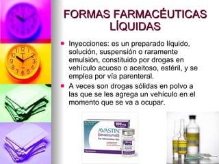 FORMAS FARMACÉUTICAS LÍQUIDAS Inyecciones: es un preparado líquido, solución, suspensión o raramente emulsión, constituido por drogas en vehículo acuoso o aceitoso, estéril, y se emplea por vía parenteral. A veces son drogas sólidas en polvo a las que se les agrega un vehículo en el momento que se va a ocupar. 