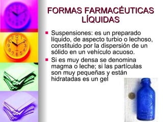 FORMAS FARMACÉUTICAS LÍQUIDAS Suspensiones: es un preparado líquido, de aspecto turbio o lechoso, constituido por la dispersión de un sólido en un vehículo acuoso. Si es muy densa se denomina magma o leche; si las partículas son muy pequeñas y están hidratadas es un gel 