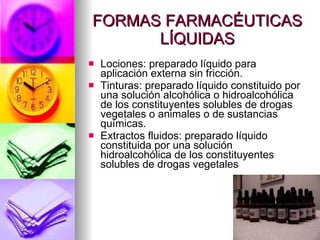 FORMAS FARMACÉUTICAS LÍQUIDAS Lociones: preparado líquido para aplicación externa sin fricción.  Tinturas: preparado líquido constituido por una solución alcohólica o hidroalcohólica de los constituyentes solubles de drogas vegetales o animales o de sustancias químicas.  Extractos fluidos: preparado líquido constituida por una solución hidroalcohólica de los constituyentes solubles de drogas vegetales 