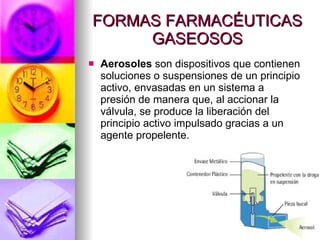 FORMAS FARMACÉUTICAS GASEOSOS Aerosoles  son dispositivos que contienen soluciones o suspensiones de un principio activo, envasadas en un sistema a presión de manera que, al accionar la válvula, se produce la liberación del principio activo impulsado gracias a un agente propelente. 
