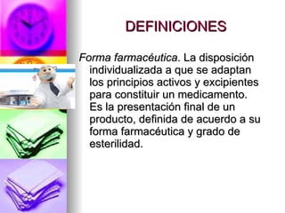 DEFINICIONES Forma farmacéutica . La disposición individualizada a que se adaptan los principios activos y excipientes para constituir un medicamento. Es la presentación final de un producto, definida de acuerdo a su forma farmacéutica y grado de esterilidad. 