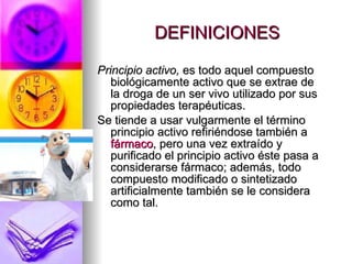 DEFINICIONES Principio activo,  es todo aquel compuesto biológicamente activo que se extrae de la droga de un ser vivo utilizado por sus propiedades terapéuticas. Se tiende a usar vulgarmente el término principio activo refiriéndose también a  fármaco , pero una vez extraído y purificado el principio activo éste pasa a considerarse fármaco; además, todo compuesto modificado o sintetizado artificialmente también se le considera como tal. 