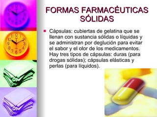 FORMAS FARMACÉUTICAS SÓLIDAS Cápsulas: cubiertas de gelatina que se llenan con sustancia sólidas o líquidas y se administran por deglución para evitar el sabor y el olor de los medicamentos. Hay tres tipos de cápsulas: duras (para drogas sólidas); cápsulas elásticas y perlas (para líquidos). 