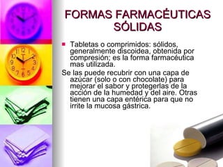 FORMAS FARMACÉUTICAS SÓLIDAS Tabletas o comprimidos: sólidos, generalmente discoidea, obtenida por compresión; es la forma farmacéutica mas utilizada. Se las puede recubrir con una capa de azúcar (solo o con chocolate) para mejorar el sabor y protegerlas de la acción de la humedad y del aire. Otras tienen una capa entérica para que no irrite la mucosa gástrica. 