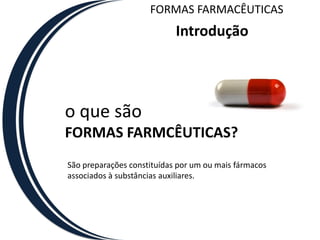 FORMAS FARMACÊUTICAS
                            Introdução




o que são
FORMAS FARMCÊUTICAS?
São preparações constituídas por um ou mais fármacos
associados à substâncias auxiliares.
 