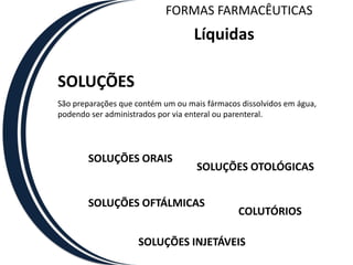 FORMAS FARMACÊUTICAS
                                   Líquidas

SOLUÇÕES
São preparações que contém um ou mais fármacos dissolvidos em água,
podendo ser administrados por via enteral ou parenteral.




       SOLUÇÕES ORAIS
                                    SOLUÇÕES OTOLÓGICAS


       SOLUÇÕES OFTÁLMICAS
                                              COLUTÓRIOS

                    SOLUÇÕES INJETÁVEIS
 