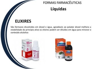 FORMAS FARMACÊUTICAS
                                          Líquidas

    ELIXIRES
São fármacos dissolvidos em álcool e água, agradáveis ao paladar álcool melhora a
estabilidade do princípio ativo os elixires podem ser diluídos em água para minorar o
conteúdo alcóolico
 