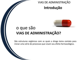 VIAS DE ADMINISTRAÇÃO
                               Introdução




  o que são
  VIAS DE ADMINISTRAÇÃO?
São estruturas orgânicas com as quais a droga toma contato para
iniciar uma série de processos que visam seu efeito farmacológico.
 