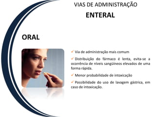 VIAS DE ADMINISTRAÇÃO
               ENTERAL

ORAL
        Via de administração mais comum
        Distribuição do fármaco é lenta, evita-se a
       ocorrência de níveis sangüíneos elevados de uma
       forma rápida.
        Menor probabilidade de intoxicação
        Possibilidade do uso de lavagem gástrica, em
       caso de intoxicação.
 