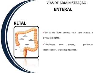 VIAS DE ADMINISTRAÇÃO
                   ENTERAL

RETAL
        50 % do fluxo venoso retal tem acesso à

        circulação porta.

         Pacientes     com     emese,      pacientes

        inconscientes, crianças pequenas.
 
