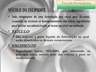VEÍCULO OU EXCIPIENTE Todo componente de uma formulação que serve para dissolver, suspender ou misturar-se homogeneamente com outros ingredientes para facilitar sua administração ou tornar possível sua confecção. VEÍCULO :  Diz respeito a parte líquida da formulação na qual  estão dissolvidos os demais componentes EXCIPIENTE : Ingrediente inerte, SÓLIDO, que misturado ao princípio ativo, servem para dar volume e peso ao medicamento. Formula Farmacêutica Componentes  