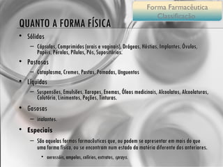 QUANTO A FORMA FÍSICA Sólidas Cápsulas, Comprimidos (orais e vaginais), Drágeas, Hóstias, Implantes, Óvulos, Papéis, Pérolas, Pílulas, Pós, Supositórios. Pastosas Cataplasma, Cremes, Pastas, Pomadas, Unguentos Líquidas Suspensões, Emulsões, Xaropes, Enemas, Óleos medicinais, Alcoolatos, Alcoolaturas, Colutório, Linimentos, Poções, Tinturas. Gasosas  inalantes. Especiais São aquelas formas farmacêuticas que, ou podem se apresentar em mais do que uma forma física, ou se encontram num estado da matéria diferente dos anteriores. aerossóis, ampolas, colírios, extratos,  sprays . Forma Farmacêutica Classificação  